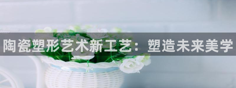 太阳集团城网站2017：陶瓷塑形艺术新工艺：塑造未来美学