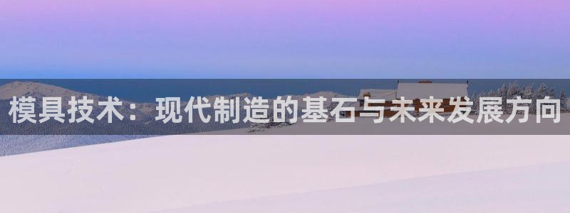 古天乐太阳集团网址：模具技术：现代制造的基石与未来发展方向