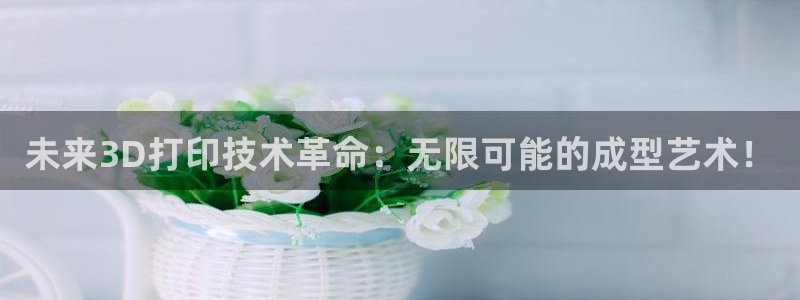 太阳国际娱乐古天乐：未来3D打印技术革命：无限可能的成型艺术！