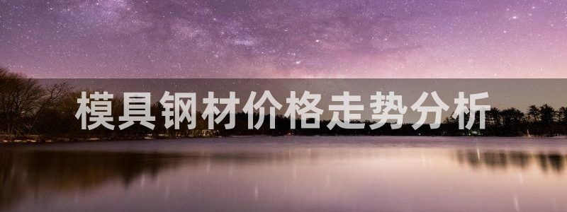 太阳集团手机app下载：模具钢材价格走势分析