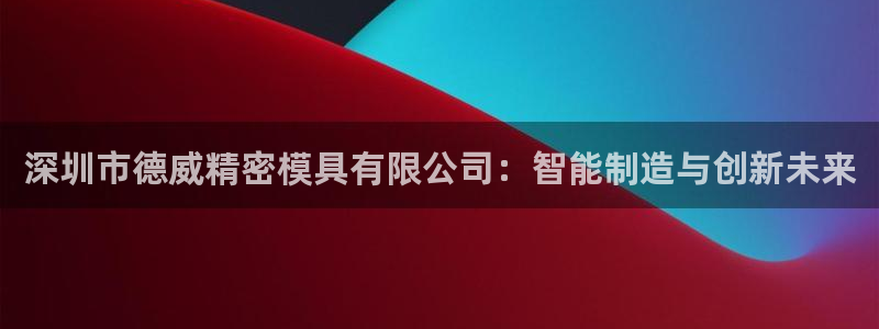高淳红太阳集团：深圳市德威精密模具有限公司：智能制造与创新未来