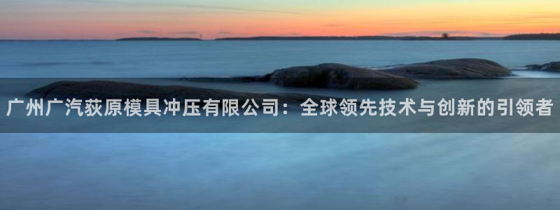 太阳集团是真的吗：广州广汽荻原模具冲压有限公司：全球领先技术与创新的引领者
