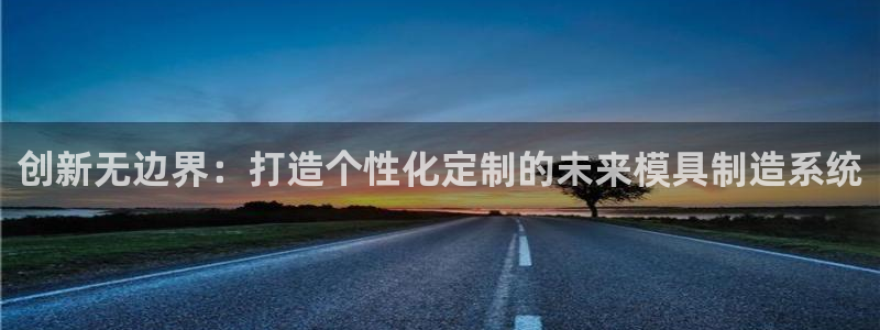 太阳集团唯一值得信赖网：创新无边界：打造个性化定制的未来模具制造系统