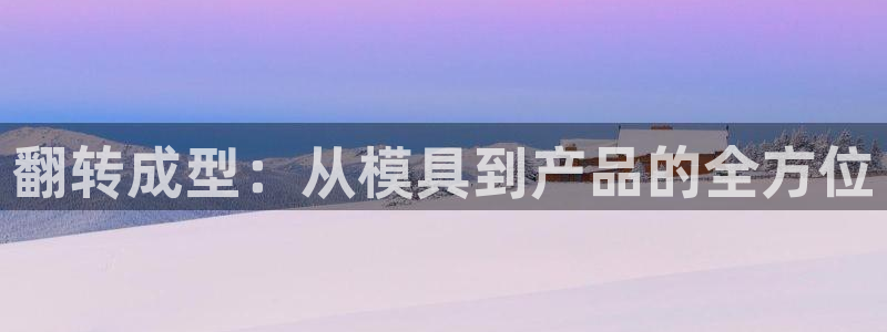 太阳集团城娱6543官网：翻转成型：从模具到产品的全方位