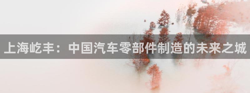 太阳成下载：上海屹丰：中国汽车零部件制造的未来之城
