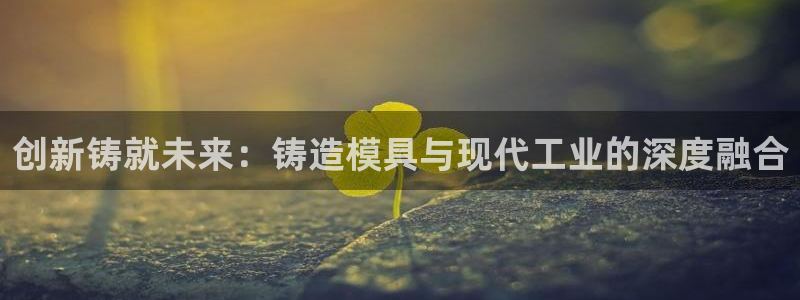 太阳集团app首页：创新铸就未来：铸造模具与现代工业的深度融