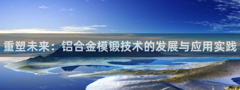 太阳集团2018登录网址是多少：重塑未来：铝合金模锻技术的发展与应用实践