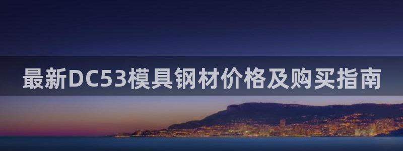 2007so太阳集团下载：最新DC53模具钢材价格及购买指南