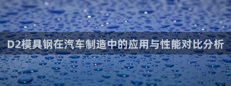 太阳集团官网导航首页：D2模具钢在汽车制造中的应用与性能对比分析
